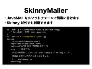 ・JavaMail をメソッドチェーンで簡潔に書けます
・Skinny 以外でも利用できます
!
!
!
!
!
!
!
!
SkinnyMailer
! val config = SkinnyMailerConfig.default.copy(!
! // JavaMail, SMTP configuration !
! )!
! val mailer = SkinnyMailer(config)!
! mailer!
! .to(“seratch@example.com”)!
! .cc(“users-ml@example.com”)!
! .subject(“JJUG CCC で登壇します！”)!
! .body {“””瀬良です。!
! |今度の日曜日に JJUG CCC 2014 Spring で Skinny について!
! |お話しさせていただくことになりました。!
! |”””.stripMargin}!
! .deliver()
 