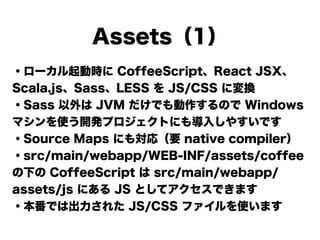 Assets（1）
・ローカル起動時に CoffeeScript、React JSX、
Scala.js、Sass、LESS を JS/CSS に変換
・Sass 以外は JVM だけでも動作するので Windows
マシンを使う開発プロジェクトにも導入しやすいです
・Source Maps にも対応（要 native compiler）
・src/main/webapp/WEB-INF/assets/coffee
の下の CoffeeScript は src/main/webapp/
assets/js にある JS としてアクセスできます
・本番では出力された JS/CSS ファイルを使います
 