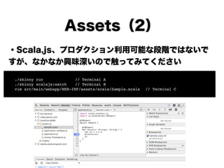Assets（2）
・Scala.js、プロダクション利用可能な段階ではないで
すが、興味深いので触ってみてください
!
!
!
!
!
!
!
! ./skinny run!! ! ! // Terminal A!
! ./skinny scalajs:watch! // Terminal B!
! vim src/main/webapp/WEB-INF/assets/scala/Sample.scala! // Terminal C
 