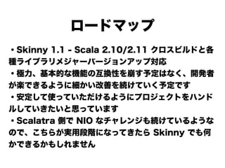 ロードマップ
・Skinny 1.1 - Scala 2.10/2.11 クロスビルドと各
種ライブラリメジャーバージョンアップ対応
・極力、基本的な機能の互換性を崩す予定はなく、開発者
が楽できるように細かい改善を続けていく予定です
・安定して使っていただけるようにプロジェクトをハンド
ルしていきたいと思っています
・Scalatra 側で NIO なチャレンジも続けているような
ので、こちらが実用段階になってきたら Skinny でも何
かできるかもしれません
 