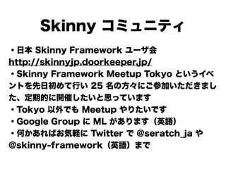 Skinny コミュニティ
・日本 Skinny Framework ユーザ会
http://skinnyjp.doorkeeper.jp/
・Skinny Framework Meetup Tokyo というイベ
ントを先日初めて行い 25 名の方々にご参加いただきまし
た、定期的に開催したいと思っています
・Tokyo 以外でも Meetup やりたいです
・Google Group に ML があります（英語）
・何かあればお気軽に Twitter で @seratch_ja や
@skinny-framework（英語）まで
 