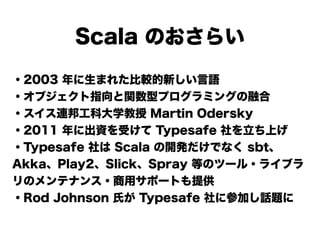Scala のおさらい
・2003 年に生まれた比較的新しい言語
・オブジェクト指向と関数型プログラミングの融合
・スイス連邦工科大学教授 Martin Odersky
・2011 年に出資を受けて Typesafe 社を立ち上げ
・Typesafe 社は Scala の開発だけでなく sbt、
Akka、Play2、Slick、Spray 等のツール・ライブラ
リのメンテナンス・商用サポートも提供
・Rod Johnson 氏が Typesafe 社に参加し話題に
 
