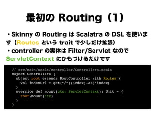 ・Skinny の Routing は Scalatra の DSL を使いま
す（Routes という trait で少しだけ拡張）
・controller の実体は Filter/Servlet なので
ServletContext にひも...