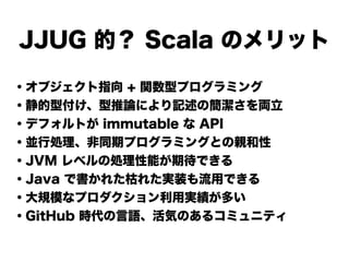 JJUG 的？ Scala のメリット
・オブジェクト指向 + 関数型プログラミング
・静的型付け、型推論により記述の簡潔さを両立
・デフォルトが immutable な API
・並行処理、非同期プログラミングとの親和性
・JVM レベルの処...