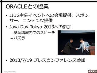 Japan Java User Group
ORACLEとの協業
• JJUG主催イベントへの会場提供、スポン
サー、コンテンツ提供
• Java Day Tokyo 2013への参加
– 基調講演内でのスピーチ
– パズラー
• 2013/7/19 プレスカンファレンス参加
10
 