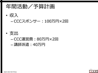 Japan Java User Group
年間活動／予算計画
• 収入
– CCCスポンサー：100万円×2回
• 支出
– CCC運営費：80万円×2回
– 講師派遣：40万円
21
 