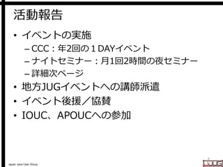 Japan Java User Group
活動報告
• イベントの実施
– CCC：年2回の１DAYイベント
– ナイトセミナー：月1回2時間の夜セミナー
– 詳細次ページ
• 地方JUGイベントへの講師派遣
• イベント後援／協賛
• IOUC、APOUCへの参加
4
 