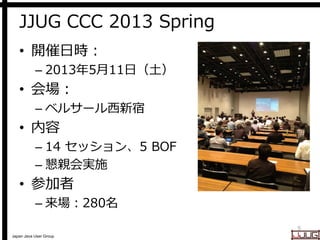 Japan Java User Group
JJUG CCC 2013 Spring
• 開催日時：
– 2013年5月11日（土）
• 会場：
– ベルサール西新宿
• 内容
– 14 セッション、5 BOF
– 懇親会実施
• 参加者
– 来場：280名
5
 