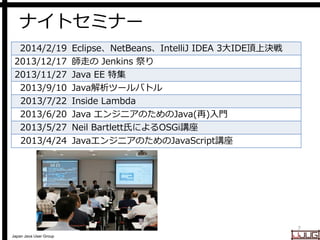 Japan Java User Group
ナイトセミナー
7
2014/2/19 Eclipse、NetBeans、IntelliJ IDEA 3大IDE頂上決戦
2013/12/17 師走の Jenkins 祭り
2013/11/27 Java EE 特集
2013/9/10 Java解析ツールバトル
2013/7/22 Inside Lambda
2013/6/20 Java エンジニアのためのJava(再)入門
2013/5/27 Neil Bartlett氏によるOSGi講座
2013/4/24 JavaエンジニアのためのJavaScript講座
 