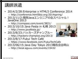 Japan Java User Group
講師派遣
• 2014/2/28:Enterprise x HTML5 Conference 2014
– http://conference.html5biz.org/2014spring/
• 2013/11/2:関西Javaエンジニアの会スペシャル！
JavaOne 2013
– http://connpass.com/event/3821/
• 2013/10/15:Java Festa in 札幌 2013
– http://www.javafesta.jp/
• 2013/8/23:ハッカーズチャンプルー
– http://hackers-champloo.org/2013/
• 2013/8/17:Fukui Tech Cafe
– https://www.facebook.com/FukuiTechCafe
• 2013/06/15:Java Day Tokyo 2013報告会@岡山
– http://local.aguuu.com/events/15432
8
 