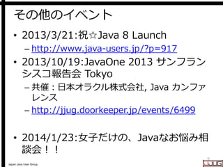 Japan Java User Group
その他のイベント
• 2013/3/21:祝☆Java 8 Launch
– http://www.java-users.jp/?p=917
• 2013/10/19:JavaOne 2013 サンフラン
シスコ報告会 Tokyo
– 共催：日本オラクル株式会社, Java カンファ
レンス
– http://jjug.doorkeeper.jp/events/6499
• 2014/1/23:女子だけの、Javaなお悩み相
談会！！
9
 