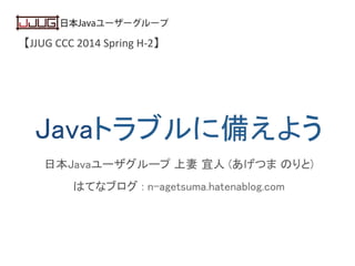 【JJUG	
  CCC	
  2014	
  Spring	
  H-­‐2】	
Javaトラブルに備えよう	
日本Javaユーザグループ 上妻 宜人 (あげつま のりと)	
はてなブログ : n-agetsuma.hatenablog.com	
 