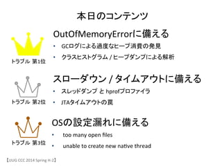 本日のコンテンツ	
OutOfMemoryErrorに備える	
 &nbsp;
&bull;  GCログによる過度なヒープ消費の発見	
 &nbsp;
&bull;  クラスヒストグラム	
 &nbsp;/	
 &nbsp;ヒープダンプによる解析	
スローダウン	
 &nbsp;/	
 &nbsp;タイムアウトに備える	
 &nbsp;
&bull;  スレッドダンプ と hprofプロファイラ	
 &nbsp;
&bull;  JTAタイムアウトの罠	
 &nbsp;
OSの設定漏れに備える	
 &nbsp;
&bull;  too	
 &nbsp;many	
 &nbsp;open	
 &nbsp;ﬁles	
 &nbsp;
&bull;  unable	
 &nbsp;to	
 &nbsp;create	
 &nbsp;new	
 &nbsp;na6ve	
 &nbsp;thread	
 &nbsp;
【JJUG	
 &nbsp;CCC	
 &nbsp;2014	
 &nbsp;Spring	
 &nbsp;H-&shy;‐2】	
トラブル 第1位	
トラブル 第2位	
トラブル 第3位	
 