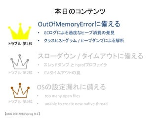 本日のコンテンツ	
OutOfMemoryErrorに備える	
 &nbsp;
&bull;  GCログによる過度なヒープ消費の発見	
 &nbsp;
&bull;  クラスヒストグラム	
 &nbsp;/	
 &nbsp;ヒープダンプによる解析	
スローダウン	
 &nbsp;/	
 &nbsp;タイムアウトに備える	
 &nbsp;
&bull;  スレッドダンプ と hprofプロファイラ	
 &nbsp;
&bull;  JTAタイムアウトの罠	
 &nbsp;
OSの設定漏れに備える	
 &nbsp;
&bull;  too	
 &nbsp;many	
 &nbsp;open	
 &nbsp;ﬁles	
 &nbsp;
&bull;  unable	
 &nbsp;to	
 &nbsp;create	
 &nbsp;new	
 &nbsp;na6ve	
 &nbsp;thread	
 &nbsp;
【JJUG	
 &nbsp;CCC	
 &nbsp;2014	
 &nbsp;Spring	
 &nbsp;H-&shy;‐2】	
トラブル 第1位	
トラブル 第2位	
トラブル 第3位	
 