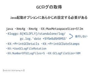 GCログの取得	
【JJUG	
 &nbsp;CCC	
 &nbsp;2014	
 &nbsp;Spring	
 &nbsp;H-&shy;‐2】	
java -Xms4g &ndash;Xmx4g &ndash;XX:MaxMetaspaceSize=512m
-Xloggc:${WILDFLY}/standalone/log/
gc.log.`date +%Y%m%d%H%M%S`
-XX:+PrintGCDetails -XX:+PrintGCDateStamps
-XX:+UseGCLogFileRotation
-XX:NumberOfGCLogFiles=5 -XX:GCLogFileSize=10M	
改行しない	
Java起動オプションにあらかじめ設定する必要がある	
 