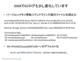 JDK8でGCログも少し進化しています 	
【JJUG	
 &nbsp;CCC	
 &nbsp;2014	
 &nbsp;Spring	
 &nbsp;H-&shy;‐2】	
Java	
 &nbsp;HotSpot(TM)	
 &nbsp;64-&shy;‐Bit	
 &nbsp;Server	
 &nbsp;VM	
 &nbsp;(25.5-&shy;‐b02)	
 &nbsp;for	
 &nbsp;linux-&shy;‐amd64	
 &nbsp;JRE	
 &nbsp;(1.8.0_05-&shy;‐b13),	
 &nbsp;	
 &nbsp;
built	
 &nbsp;on	
 &nbsp;Mar	
 &nbsp;18	
 &nbsp;2014	
 &nbsp;00:29:27	
 &nbsp;by	
 &nbsp;"java_re"	
 &nbsp;with	
 &nbsp;gcc	
 &nbsp;4.3.0	
 &nbsp;20080428	
 &nbsp;(Red	
 &nbsp;Hat	
 &nbsp;4.3.0-&shy;‐8)	
 &nbsp;
	
 &nbsp;
Memory:	
 &nbsp;4k	
 &nbsp;page,	
 &nbsp;physical	
 &nbsp;1536436k(664260k	
 &nbsp;free),	
 &nbsp;swap	
 &nbsp;3080184k(2757976k	
 &nbsp;free)	
 &nbsp;
	
 &nbsp;
CommandLine	
 &nbsp;ﬂags:	
 &nbsp;	
 &nbsp;
-&shy;‐XX:Ini6alHeapSize=536870912	
 &nbsp;-&shy;‐XX:MaxHeapSize=536870912	
 &nbsp;	
 &nbsp;-&shy;‐XX:+PrintGC	
 &nbsp;
-&shy;‐XX:+PrintGCDateStamps	
 &nbsp;	
 &nbsp;	
 &nbsp;	
 &nbsp;	
 &nbsp;	
 &nbsp;	
 &nbsp;	
 &nbsp;	
 &nbsp;	
 &nbsp;	
 &nbsp;	
 &nbsp;-&shy;‐XX:+PrintGCDetails	
 &nbsp;	
 &nbsp;	
 &nbsp;	
 &nbsp;	
 &nbsp;	
 &nbsp;	
 &nbsp;	
 &nbsp;	
 &nbsp;	
 &nbsp;	
 &nbsp;	
 &nbsp;	
 &nbsp;	
 &nbsp;	
 &nbsp;	
 &nbsp;	
 &nbsp;	
 &nbsp;	
 &nbsp;	
 &nbsp;-&shy;‐XX:+PrintGCTimeStamps	
 &nbsp;
-&shy;‐XX:+UseCompressedClassPointers	
 &nbsp;-&shy;‐XX:+UseCompressedOops	
&bull;  バージョン/メモリ情報/コマンドライン引数のファイル先頭出力	
&bull;  -&shy;‐XX:+PrintGCCause(JDK7u40〜)	
 &nbsp;のデフォルト化	
25.471:	
 &nbsp;[GC	
 &nbsp;(Alloca6on	
 &nbsp;Failure)	
 &nbsp;	
 &nbsp;192453K-&shy;‐>98057K(506816K)	
 &nbsp;...	
 &nbsp;
 