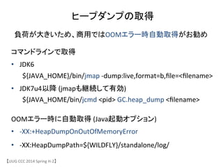 ヒープダンプの取得	
【JJUG	
 &nbsp;CCC	
 &nbsp;2014	
 &nbsp;Spring	
 &nbsp;H-&shy;‐2】	
コマンドラインで取得	
 &nbsp;
&bull;  JDK6	
 &nbsp;	
 &nbsp;	
 &nbsp;	
 &nbsp;	
 &nbsp;	
 &nbsp;	
 &nbsp;	
 &nbsp;	
 &nbsp;	
 &nbsp;	
 &nbsp;	
 &nbsp;	
 &nbsp;	
 &nbsp;	
 &nbsp;	
 &nbsp;	
 &nbsp;
	
 &nbsp;${JAVA_HOME}/bin/jmap	
 &nbsp;-&shy;‐dump:live,format=b,ﬁle=<ﬁlename>	
 &nbsp;	
 &nbsp;
&bull;  JDK7u4以降	
 &nbsp;(jmapも継続して有効)	
 &nbsp;	
 &nbsp;	
 &nbsp;
	
 &nbsp;${JAVA_HOME/bin/jcmd	
 &nbsp;<pid>	
 &nbsp;GC.heap_dump	
 &nbsp;<ﬁlename>	
OOMエラー時に自動取得	
 &nbsp;(Java起動オプション)	
 &nbsp;
&bull;  -&shy;‐XX:+HeapDumpOnOutOfMemoryError	
 &nbsp;
&bull;  -&shy;‐XX:HeapDumpPath=${WILDFLY}/standalone/log/	
 &nbsp;
負荷が大きいため、商用ではOOMエラー時自動取得がお勧め	
 