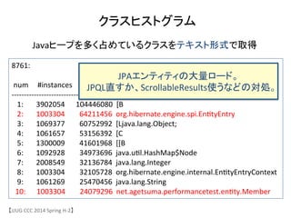 クラスヒストグラム	
【JJUG	
 &nbsp;CCC	
 &nbsp;2014	
 &nbsp;Spring	
 &nbsp;H-&shy;‐2】	
8761:	
 &nbsp;
	
 &nbsp;
	
 &nbsp;num	
 &nbsp;	
 &nbsp;	
 &nbsp;	
 &nbsp;	
 &nbsp;#instances	
 &nbsp;	
 &nbsp;	
 &nbsp;	
 &nbsp;	
 &nbsp;	
 &nbsp;	
 &nbsp;	
 &nbsp;	
 &nbsp;#bytes	
 &nbsp;	
 &nbsp;class	
 &nbsp;name	
 &nbsp;
-&shy;‐-&shy;‐-&shy;‐-&shy;‐-&shy;‐-&shy;‐-&shy;‐-&shy;‐-&shy;‐-&shy;‐-&shy;‐-&shy;‐-&shy;‐-&shy;‐-&shy;‐-&shy;‐-&shy;‐-&shy;‐-&shy;‐-&shy;‐-&shy;‐-&shy;‐-&shy;‐-&shy;‐-&shy;‐-&shy;‐-&shy;‐-&shy;‐-&shy;‐-&shy;‐-&shy;‐-&shy;‐-&shy;‐-&shy;‐-&shy;‐-&shy;‐-&shy;‐-&shy;‐-&shy;‐-&shy;‐-&shy;‐-&shy;‐-&shy;‐-&shy;‐-&shy;‐-&shy;‐	
 &nbsp;
	
 &nbsp;	
 &nbsp;	
 &nbsp;1:	
 &nbsp;	
 &nbsp;	
 &nbsp;	
 &nbsp;	
 &nbsp;	
 &nbsp;	
 &nbsp;3902054	
 &nbsp;	
 &nbsp;	
 &nbsp;	
 &nbsp;	
 &nbsp;	
 &nbsp;104446080	
 &nbsp;	
 &nbsp;[B	
 &nbsp;
	
 &nbsp;	
 &nbsp;	
 &nbsp;2:	
 &nbsp;	
 &nbsp;	
 &nbsp;	
 &nbsp;	
 &nbsp;	
 &nbsp;	
 &nbsp;1003304	
 &nbsp;	
 &nbsp;	
 &nbsp;	
 &nbsp;	
 &nbsp;	
 &nbsp;	
 &nbsp;	
 &nbsp;64211456	
 &nbsp;	
 &nbsp;org.hibernate.engine.spi.En6tyEntry	
 &nbsp;
	
 &nbsp;	
 &nbsp;	
 &nbsp;3:	
 &nbsp;	
 &nbsp;	
 &nbsp;	
 &nbsp;	
 &nbsp;	
 &nbsp;	
 &nbsp;1069377	
 &nbsp;	
 &nbsp;	
 &nbsp;	
 &nbsp;	
 &nbsp;	
 &nbsp;	
 &nbsp;	
 &nbsp;60752992	
 &nbsp;	
 &nbsp;[Ljava.lang.Object;	
 &nbsp;
	
 &nbsp;	
 &nbsp;	
 &nbsp;4:	
 &nbsp;	
 &nbsp;	
 &nbsp;	
 &nbsp;	
 &nbsp;	
 &nbsp;	
 &nbsp;1061657	
 &nbsp;	
 &nbsp;	
 &nbsp;	
 &nbsp;	
 &nbsp;	
 &nbsp;	
 &nbsp;	
 &nbsp;53156392	
 &nbsp;	
 &nbsp;[C	
 &nbsp;
	
 &nbsp;	
 &nbsp;	
 &nbsp;5:	
 &nbsp;	
 &nbsp;	
 &nbsp;	
 &nbsp;	
 &nbsp;	
 &nbsp;	
 &nbsp;1300009	
 &nbsp;	
 &nbsp;	
 &nbsp;	
 &nbsp;	
 &nbsp;	
 &nbsp;	
 &nbsp;	
 &nbsp;41601968	
 &nbsp;	
 &nbsp;[[B	
 &nbsp;
	
 &nbsp;	
 &nbsp;	
 &nbsp;6:	
 &nbsp;	
 &nbsp;	
 &nbsp;	
 &nbsp;	
 &nbsp;	
 &nbsp;	
 &nbsp;1092928	
 &nbsp;	
 &nbsp;	
 &nbsp;	
 &nbsp;	
 &nbsp;	
 &nbsp;	
 &nbsp;	
 &nbsp;34973696	
 &nbsp;	
 &nbsp;java.u6l.HashMap$Node	
 &nbsp;
	
 &nbsp;	
 &nbsp;	
 &nbsp;7:	
 &nbsp;	
 &nbsp;	
 &nbsp;	
 &nbsp;	
 &nbsp;	
 &nbsp;	
 &nbsp;2008549	
 &nbsp;	
 &nbsp;	
 &nbsp;	
 &nbsp;	
 &nbsp;	
 &nbsp;	
 &nbsp;	
 &nbsp;32136784	
 &nbsp;	
 &nbsp;java.lang.Integer	
 &nbsp;
	
 &nbsp;	
 &nbsp;	
 &nbsp;8:	
 &nbsp;	
 &nbsp;	
 &nbsp;	
 &nbsp;	
 &nbsp;	
 &nbsp;	
 &nbsp;1003304	
 &nbsp;	
 &nbsp;	
 &nbsp;	
 &nbsp;	
 &nbsp;	
 &nbsp;	
 &nbsp;	
 &nbsp;32105728	
 &nbsp;	
 &nbsp;org.hibernate.engine.internal.En6tyEntryContext	
 &nbsp;
	
 &nbsp;	
 &nbsp;	
 &nbsp;9:	
 &nbsp;	
 &nbsp;	
 &nbsp;	
 &nbsp;	
 &nbsp;	
 &nbsp;	
 &nbsp;1061269	
 &nbsp;	
 &nbsp;	
 &nbsp;	
 &nbsp;	
 &nbsp;	
 &nbsp;	
 &nbsp;	
 &nbsp;25470456	
 &nbsp;	
 &nbsp;java.lang.String	
 &nbsp;
	
 &nbsp;	
 &nbsp;10:	
 &nbsp;	
 &nbsp;	
 &nbsp;	
 &nbsp;	
 &nbsp;	
 &nbsp;1003304	
 &nbsp;	
 &nbsp;	
 &nbsp;	
 &nbsp;	
 &nbsp;	
 &nbsp;	
 &nbsp;	
 &nbsp;24079296	
 &nbsp;	
 &nbsp;net.agetsuma.performancetest.en6ty.Member	
 &nbsp;
Javaヒープを多く占めているクラスをテキスト形式で取得　	
JPAエンティティの大量ロード。	
 &nbsp;
JPQL直すか、ScrollableResults使うなどの対処。	
 &nbsp;
 