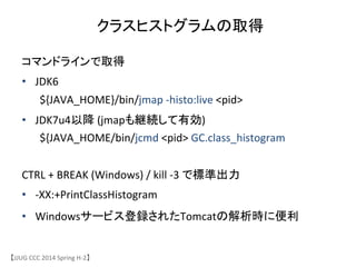 クラスヒストグラムの取得	
【JJUG	
 &nbsp;CCC	
 &nbsp;2014	
 &nbsp;Spring	
 &nbsp;H-&shy;‐2】	
コマンドラインで取得	
 &nbsp;
&bull;  JDK6	
 &nbsp;	
 &nbsp;	
 &nbsp;	
 &nbsp;	
 &nbsp;	
 &nbsp;	
 &nbsp;	
 &nbsp;	
 &nbsp;	
 &nbsp;	
 &nbsp;	
 &nbsp;	
 &nbsp;	
 &nbsp;	
 &nbsp;	
 &nbsp;	
 &nbsp;
	
 &nbsp;${JAVA_HOME}/bin/jmap	
 &nbsp;-&shy;‐histo:live	
 &nbsp;<pid>	
 &nbsp;
&bull;  JDK7u4以降	
 &nbsp;(jmapも継続して有効)	
 &nbsp;	
 &nbsp;	
 &nbsp;
	
 &nbsp;${JAVA_HOME/bin/jcmd	
 &nbsp;<pid>	
 &nbsp;GC.class_histogram	
CTRL	
 &nbsp;+	
 &nbsp;BREAK	
 &nbsp;(Windows)	
 &nbsp;/	
 &nbsp;kill	
 &nbsp;-&shy;‐3	
 &nbsp;で標準出力	
&bull;  -&shy;‐XX:+PrintClassHistogram	
 &nbsp;
&bull;  Windowsサービス登録されたTomcatの解析時に便利	
 &nbsp;
 