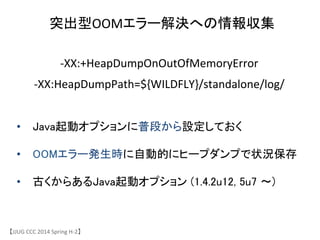 突出型OOMエラー解決への情報収集	
&bull;  Java起動オプションに普段から設定しておく	
&bull;  OOMエラー発生時に自動的にヒープダンプで状況保存	
&bull;  古くからあるJava起動オプション (1.4.2u12, 5u7 〜)	
【JJUG	
 &nbsp;CCC	
 &nbsp;2014	
 &nbsp;Spring	
 &nbsp;H-&shy;‐2】	
-&shy;‐XX:+HeapDumpOnOutOfMemoryError	
 &nbsp;
-&shy;‐XX:HeapDumpPath=${WILDFLY}/standalone/log/	
 