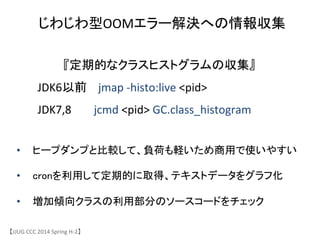 【JJUG	
 &nbsp;CCC	
 &nbsp;2014	
 &nbsp;Spring	
 &nbsp;H-&shy;‐2】	
じわじわ型OOMエラー解決への情報収集	
『定期的なクラスヒストグラムの収集』	
 &nbsp;
	
 &nbsp;	
 &nbsp;	
 &nbsp;	
 &nbsp;	
 &nbsp;	
 &nbsp;	
 &nbsp;JDK6以前 jmap	
 &nbsp;-&shy;‐histo:live	
 &nbsp;<pid>	
 &nbsp;
	
 &nbsp;	
 &nbsp;	
 &nbsp;	
 &nbsp;	
 &nbsp;	
 &nbsp;	
 &nbsp;JDK7,8	
 &nbsp;	
 &nbsp;	
 &nbsp;	
 &nbsp;	
 &nbsp;	
 &nbsp;	
 &nbsp;	
 &nbsp;jcmd	
 &nbsp;<pid>	
 &nbsp;GC.class_histogram	
 &nbsp;	
&bull;  ヒープダンプと比較して、負荷も軽いため商用で使いやすい	
&bull;  cronを利用して定期的に取得、テキストデータをグラフ化	
&bull;  増加傾向クラスの利用部分のソースコードをチェック	
 
