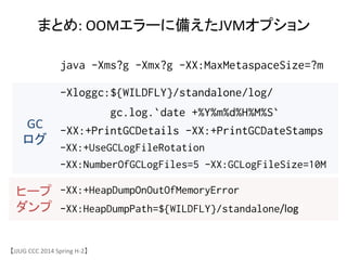 java -Xms?g -Xmx?g -XX:MaxMetaspaceSize=?m
-Xloggc:${WILDFLY}/standalone/log/
gc.log.`date +%Y%m%d%H%M%S`
-XX:+PrintGCDetails -XX:+PrintGCDateStamps
-XX:+UseGCLogFileRotation
-XX:NumberOfGCLogFiles=5 -XX:GCLogFileSize=10M
-XX:+HeapDumpOnOutOfMemoryError
-XX:HeapDumpPath=${WILDFLY}/standalone/log/
まとめ:	
 &nbsp;OOMエラーに備えたJVMオプション	
GC	
 &nbsp;
ログ	
ヒープ	
 &nbsp;
ダンプ	
【JJUG	
 &nbsp;CCC	
 &nbsp;2014	
 &nbsp;Spring	
 &nbsp;H-&shy;‐2】	
 