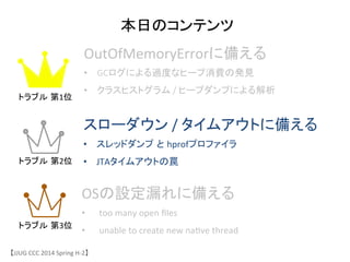 本日のコンテンツ	
OutOfMemoryErrorに備える	
 &nbsp;
&bull;  GCログによる過度なヒープ消費の発見	
 &nbsp;
&bull;  クラスヒストグラム	
 &nbsp;/	
 &nbsp;ヒープダンプによる解析	
スローダウン	
 &nbsp;/	
 &nbsp;タイムアウトに備える	
 &nbsp;
&bull;  スレッドダンプ と hprofプロファイラ	
 &nbsp;
&bull;  JTAタイムアウトの罠	
 &nbsp;
OSの設定漏れに備える	
 &nbsp;
&bull;  too	
 &nbsp;many	
 &nbsp;open	
 &nbsp;ﬁles	
 &nbsp;
&bull;  unable	
 &nbsp;to	
 &nbsp;create	
 &nbsp;new	
 &nbsp;na6ve	
 &nbsp;thread	
 &nbsp;
【JJUG	
 &nbsp;CCC	
 &nbsp;2014	
 &nbsp;Spring	
 &nbsp;H-&shy;‐2】	
トラブル 第1位	
トラブル 第2位	
トラブル 第3位	
 