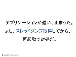 【JJUG	
 &nbsp;CCC	
 &nbsp;2014	
 &nbsp;Spring	
 &nbsp;H-&shy;‐2】	
アプリケーションが遅い、止まった。	
よし、スレッドダンプ取得してから、
再起動で対処だ。	
 