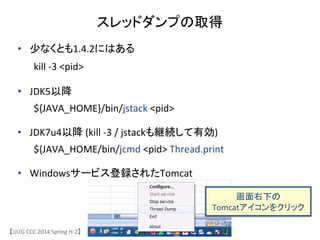 スレッドダンプの取得	
【JJUG	
 &nbsp;CCC	
 &nbsp;2014	
 &nbsp;Spring	
 &nbsp;H-&shy;‐2】	
&bull;  少なくとも1.4.2にはある	
 &nbsp;
	
 &nbsp;kill	
 &nbsp;-&shy;‐3	
 &nbsp;<pid>	
 &nbsp;	
 &nbsp;
&bull;  JDK5以降	
 &nbsp;
	
 &nbsp;${JAVA_HOME}/bin/jstack	
 &nbsp;<pid>	
 &nbsp;
&bull;  JDK7u4以降	
 &nbsp;(kill	
 &nbsp;-&shy;‐3	
 &nbsp;/	
 &nbsp;jstackも継続して有効)	
 &nbsp;	
 &nbsp;	
 &nbsp;
	
 &nbsp;${JAVA_HOME/bin/jcmd	
 &nbsp;<pid>	
 &nbsp;Thread.print	
 &nbsp;
&bull;  Windowsサービス登録されたTomcat	
画面右下の	
 &nbsp;
Tomcatアイコンをクリック	
 &nbsp;
 