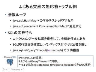 よくある突然の無応答トラブル例	
&bull;  無限ループ	
 &nbsp;
&bull;  java.u6l.HashMapへのマルチスレッドアクセス	
 &nbsp;
&bull;  java.u6l.concurrent.ConcurrentHashMapに変更する	
 &nbsp;
&bull;  SQLの応答待ち	
 &nbsp;
&bull;  コネクションプール枯渇を併発して、全機能停止もある	
 &nbsp;
&bull;  SQL実行計画を確認し、インデックス付与やSQL書き直し	
 &nbsp;
&bull;  java.sql.setQueryTimeout(int	
 &nbsp;seconds)	
 &nbsp;で予防措置	
 &nbsp;
【JJUG	
 &nbsp;CCC	
 &nbsp;2014	
 &nbsp;Spring	
 &nbsp;H-&shy;‐2】	
[PostgreSQLの注意]	
 &nbsp;
9.2からsetQueryTimeoutに対応。	
 &nbsp;
〜9.1では『set	
 &nbsp;statement_6meout	
 &nbsp;to	
 &nbsp;<second>』をJDBC実行	
 