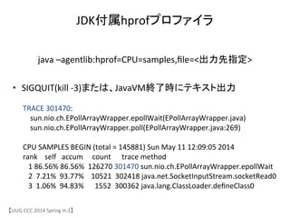【JJUG	
 &nbsp;CCC	
 &nbsp;2014	
 &nbsp;Spring	
 &nbsp;H-&shy;‐2】	
JDK付属hprofプロファイラ	
java	
 &nbsp;&ndash;agentlib:hprof=CPU=samples,ﬁle=<出力先指定>	
TRACE	
 &nbsp;301470:	
 &nbsp;
	
 &nbsp;	
 &nbsp;	
 &nbsp;	
 &nbsp;sun.nio.ch.EPollArrayWrapper.epollWait(EPollArrayWrapper.java)	
 &nbsp;
	
 &nbsp;	
 &nbsp;	
 &nbsp;	
 &nbsp;sun.nio.ch.EPollArrayWrapper.poll(EPollArrayWrapper.java:269)	
 &nbsp;
	
 &nbsp;
CPU	
 &nbsp;SAMPLES	
 &nbsp;BEGIN	
 &nbsp;(total	
 &nbsp;=	
 &nbsp;145881)	
 &nbsp;Sun	
 &nbsp;May	
 &nbsp;11	
 &nbsp;12:09:05	
 &nbsp;2014	
 &nbsp;
rank	
 &nbsp;	
 &nbsp;	
 &nbsp;	
 &nbsp;self	
 &nbsp;	
 &nbsp;	
 &nbsp;accum	
 &nbsp;	
 &nbsp;	
 &nbsp;	
 &nbsp;	
 &nbsp;count	
 &nbsp;	
 &nbsp;	
 &nbsp;	
 &nbsp;	
 &nbsp;	
 &nbsp;trace	
 &nbsp;method	
 &nbsp;
	
 &nbsp;	
 &nbsp;	
 &nbsp;1	
 &nbsp;86.56%	
 &nbsp;86.56%	
 &nbsp;	
 &nbsp;126270	
 &nbsp;301470	
 &nbsp;sun.nio.ch.EPollArrayWrapper.epollWait	
 &nbsp;
	
 &nbsp;	
 &nbsp;	
 &nbsp;2	
 &nbsp;	
 &nbsp;7.21%	
 &nbsp;	
 &nbsp;93.77%	
 &nbsp;	
 &nbsp;	
 &nbsp;	
 &nbsp;10521	
 &nbsp;	
 &nbsp;302418	
 &nbsp;java.net.SocketInputStream.socketRead0	
 &nbsp;
	
 &nbsp;	
 &nbsp;	
 &nbsp;3	
 &nbsp;	
 &nbsp;1.06%	
 &nbsp;	
 &nbsp;94.83%	
 &nbsp;	
 &nbsp;	
 &nbsp;	
 &nbsp;	
 &nbsp;	
 &nbsp;1552	
 &nbsp;	
 &nbsp;300362	
 &nbsp;java.lang.ClassLoader.deﬁneClass0	
 &nbsp;
&bull;  SIGQUIT(kill	
 &nbsp;-&shy;‐3)または、JavaVM終了時にテキスト出力	
 