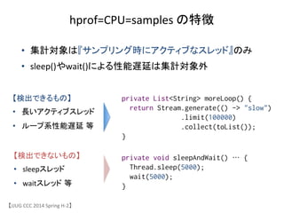 【JJUG	
 &nbsp;CCC	
 &nbsp;2014	
 &nbsp;Spring	
 &nbsp;H-&shy;‐2】	
hprof=CPU=samples	
 &nbsp;の特徴	
&bull;  集計対象は『サンプリング時にアクティブなスレッド』のみ	
 &nbsp;
&bull;  sleep()やwait()による性能遅延は集計対象外	
private void sleepAndWait() &hellip; {
Thread.sleep(5000);
wait(5000);
}
private List<String> moreLoop() {
return Stream.generate(() -> "slow")
.limit(100000)
.collect(toList());
}	
【検出できるもの】	
 &nbsp;
&bull;  長いアクティブスレッド	
 &nbsp;
&bull;  ループ系性能遅延 等	
 &nbsp;
【検出できないもの】	
 &nbsp;
&bull;  sleepスレッド	
 &nbsp;
&bull;  waitスレッド 等	
 &nbsp;
 