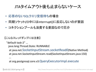 【JJUG	
 &nbsp;CCC	
 &nbsp;2014	
 &nbsp;Spring	
 &nbsp;H-&shy;‐2】	
JTAタイムアウト後も止まらないケース	
hjp://www.fancyicons.com/free-&shy;‐icon/112/hardware-&shy;‐icon-&shy;‐set/free-&shy;‐server-&shy;‐icon-&shy;‐png/	
&bull;  応答のないSQLクエリ受信待ちの場合	
 &nbsp;
&bull;  同期ソケットI/O中にはinterrrupt()に反応しないのが要因	
 &nbsp;
&bull;  コネクションプールも浪費する要因なので厄介	
"default	
 &nbsp;task-&shy;‐2&rdquo;	
 &nbsp;&hellip;	
 &nbsp;
	
 &nbsp;	
 &nbsp;	
 &nbsp;java.lang.Thread.State:	
 &nbsp;RUNNABLE	
 &nbsp;
	
 &nbsp;	
 &nbsp;	
 &nbsp;	
 &nbsp;at	
 &nbsp;java.net.SocketInputStream.socketRead0(Na6ve	
 &nbsp;Method)	
 &nbsp;
	
 &nbsp;	
 &nbsp;	
 &nbsp;	
 &nbsp;at	
 &nbsp;java.net.SocketInputStream.read(SocketInputStream.java:150)	
 &nbsp;
	
 &nbsp;	
 &nbsp;	
 &nbsp;	
 &nbsp;&hellip;	
 &nbsp;	
 &nbsp;
	
 &nbsp;	
 &nbsp;	
 &nbsp;	
 &nbsp;at	
 &nbsp;org.postgresql.core.v3.QueryExecutorImpl.execute	
 &nbsp;
【こんなスレッドダンプには注意】	
 