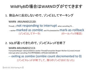 【JJUG	
 &nbsp;CCC	
 &nbsp;2014	
 &nbsp;Spring	
 &nbsp;H-&shy;‐2】	
WildFly8の場合はWARNログがでてきます	
WARN	
 &nbsp;	
 &nbsp;ARJUNA012120:	
 &nbsp;	
 &nbsp;
Thread[&hellip;]	
 &nbsp;not	
 &nbsp;responding	
 &nbsp;to	
 &nbsp;interrupt	
 &nbsp;when	
 &nbsp;cancelling	
 &nbsp;TX	
 &nbsp;&hellip;	
 &nbsp;	
 &nbsp;
	
 &nbsp;-&shy;‐-&shy;‐	
 &nbsp;worker	
 &nbsp;marked	
 &nbsp;as	
 &nbsp;zombie	
 &nbsp;and	
 &nbsp;TX	
 &nbsp;scheduled	
 &nbsp;for	
 &nbsp;mark-&shy;‐as-&shy;‐rollback	
 &nbsp;
1.	
 &nbsp;	
 &nbsp;割込みに反応しないので、ゾンビとしてマーキング	
WARN	
 &nbsp;ARJUNA012113:	
 &nbsp;	
 &nbsp;
Transac6onReaper::doCancella6ons	
 &nbsp;worker	
 &nbsp;Thread[Transac6on	
 &nbsp;Reaper	
 &nbsp;Worker	
 &nbsp;0,5,main]	
 &nbsp;missed	
 &nbsp;
interrupt	
 &nbsp;when	
 &nbsp;cancelling	
 &nbsp;TX	
 &nbsp;0:ﬀﬀ7f000001:-&shy;‐87f41d4:536f3485:49	
 &nbsp;	
 &nbsp;
-&shy;‐-&shy;‐	
 &nbsp;exi6ng	
 &nbsp;as	
 &nbsp;zombie	
 &nbsp;(zombie	
 &nbsp;count	
 &nbsp;decremented	
 &nbsp;to	
 &nbsp;0)	
2.	
 &nbsp;	
 &nbsp;SQLが返ってきたので、ゾンビスレッドを終了	
(ゾンビとしてマーク)	
 (ロールバック確定)	
(ゾンビスレッドが終了して、残りのゾンビは0になった)	
 