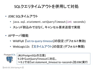 【JJUG	
 &nbsp;CCC	
 &nbsp;2014	
 &nbsp;Spring	
 &nbsp;H-&shy;‐2】	
SQLクエリタイムアウトを併用して対処	
&bull;  JDBC	
 &nbsp;SQLタイムアウト	
 &nbsp;
&bull;  java.sql.statement.setQueryTimeout(int seconds)
&bull;  スレッド割込みではなく、キャンセル要求送信で実現	
 &nbsp;
&bull;  APサーバ機能	
 &nbsp;
&bull;  WildFly8	
 &nbsp;	
 &nbsp;『set-&shy;‐tx-&shy;‐query-&shy;‐6meout』の設定	
 &nbsp;(デフォルト無効)	
 &nbsp;
&bull;  WebLogic12c	
 &nbsp;	
 &nbsp;	
 &nbsp;『文タイムアウト』の設定	
 &nbsp;(デフォルト無限)	
 &nbsp;
[再びPostgreSQLの注意]	
 &nbsp;
9.2からsetQueryTimeoutに対応。	
 &nbsp;
〜9.1では『set	
 &nbsp;statement_6meout	
 &nbsp;to	
 &nbsp;<second>』をJDBC実行	
 