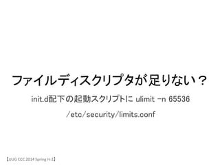 ファイルディスクリプタが足りない？	
init.d配下の起動スクリプトに ulimit &ndash;n 65536	
/etc/security/limits.conf	
【JJUG	
 &nbsp;CCC	
 &nbsp;2014	
 &nbsp;Spring	
 &nbsp;H-&shy;‐2】	
 