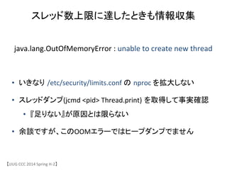 スレッド数上限に達したときも情報収集	
【JJUG	
 &nbsp;CCC	
 &nbsp;2014	
 &nbsp;Spring	
 &nbsp;H-&shy;‐2】	
java.lang.OutOfMemoryError	
 &nbsp;:	
 &nbsp;unable	
 &nbsp;to	
 &nbsp;create	
 &nbsp;new	
 &nbsp;thread	
&bull;  いきなり /etc/security/limits.conf	
 &nbsp;の nproc	
 &nbsp;を拡大しない	
 &nbsp;
&bull;  スレッドダンプ(jcmd	
 &nbsp;<pid>	
 &nbsp;Thread.print) を取得して事実確認	
 &nbsp;
&bull;  『足りない』が原因とは限らない	
 &nbsp;
&bull;  余談ですが、このOOMエラーではヒープダンプでません	
 
