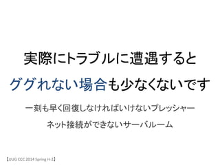 実際にトラブルに遭遇すると
ググれない場合も少なくないです	
一刻も早く回復しなければいけないプレッシャー	
ネット接続ができないサーバルーム	
【JJUG	
 &nbsp;CCC	
 &nbsp;2014	
 &nbsp;Spring	
 &nbsp;H-&shy;‐2】	
 