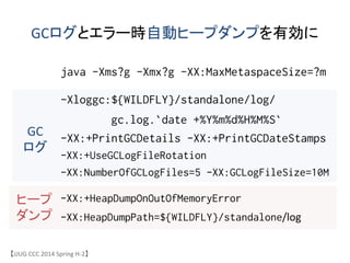GCログとエラー時自動ヒープダンプを有効に	
java -Xms?g -Xmx?g -XX:MaxMetaspaceSize=?m
-Xloggc:${WILDFLY}/standalone/log/
gc.log.`date +%Y%m%d%H%M%S`
-XX:+PrintGCDetails -XX:+PrintGCDateStamps
-XX:+UseGCLogFileRotation
-XX:NumberOfGCLogFiles=5 -XX:GCLogFileSize=10M
-XX:+HeapDumpOnOutOfMemoryError
-XX:HeapDumpPath=${WILDFLY}/standalone/log/
GC	
 &nbsp;
ログ	
ヒープ	
 &nbsp;
ダンプ	
【JJUG	
 &nbsp;CCC	
 &nbsp;2014	
 &nbsp;Spring	
 &nbsp;H-&shy;‐2】	
 