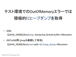 テスト環境でのOutOfMemoryエラーでは	
 &nbsp;
積極的にヒープダンプを取得	
&bull;  JDK6	
 &nbsp;	
 &nbsp;	
 &nbsp;	
 &nbsp;	
 &nbsp;	
 &nbsp;	
 &nbsp;	
 &nbsp;	
 &nbsp;	
 &nbsp;	
 &nbsp;	
 &nbsp;	
 &nbsp;	
 &nbsp;	
 &nbsp;	
 &nbsp;	
 &nbsp;
	
 &nbsp;${JAVA_HOME}/bin/jmap	
 &nbsp;-&shy;‐dump:live,format=b,ﬁle=<ﬁlename>	
 &nbsp;	
 &nbsp;
&bull;  JDK7u4以降	
 &nbsp;(jmapも継続して有効)	
 &nbsp;	
 &nbsp;	
 &nbsp;
	
 &nbsp;${JAVA_HOME/bin/jcmd	
 &nbsp;<pid>	
 &nbsp;GC.heap_dump	
 &nbsp;<ﬁlename>	
【JJUG	
 &nbsp;CCC	
 &nbsp;2014	
 &nbsp;Spring	
 &nbsp;H-&shy;‐2】	
 