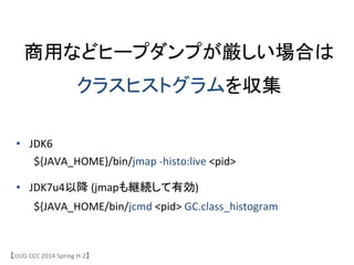 商用などヒープダンプが厳しい場合は	
クラスヒストグラムを収集	
&bull;  JDK6	
 &nbsp;	
 &nbsp;	
 &nbsp;	
 &nbsp;	
 &nbsp;	
 &nbsp;	
 &nbsp;	
 &nbsp;	
 &nbsp;	
 &nbsp;	
 &nbsp;	
 &nbsp;	
 &nbsp;	
 &nbsp;	
 &nbsp;	
 &nbsp;	
 &nbsp;
	
 &nbsp;${JAVA_HOME}/bin/jmap	
 &nbsp;-&shy;‐histo:live	
 &nbsp;<pid>	
 &nbsp;
&bull;  JDK7u4以降	
 &nbsp;(jmapも継続して有効)	
 &nbsp;	
 &nbsp;	
 &nbsp;
	
 &nbsp;${JAVA_HOME/bin/jcmd	
 &nbsp;<pid>	
 &nbsp;GC.class_histogram	
【JJUG	
 &nbsp;CCC	
 &nbsp;2014	
 &nbsp;Spring	
 &nbsp;H-&shy;‐2】	
 