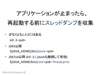 アプリケーションが止まったら、	
 &nbsp;
再起動する前にスレッドダンプを収集	
【JJUG	
 &nbsp;CCC	
 &nbsp;2014	
 &nbsp;Spring	
 &nbsp;H-&shy;‐2】	
&bull;  少なくとも1.4.2にはある	
 &nbsp;
	
 &nbsp;kill	
 &nbsp;-&shy;‐3	
 &nbsp;<pid>	
 &nbsp;	
 &nbsp;
&bull;  JDK5以降	
 &nbsp;
	
 &nbsp;${JAVA_HOME}/bin/jstack	
 &nbsp;<pid>	
 &nbsp;
&bull;  JDK7u4以降	
 &nbsp;(kill	
 &nbsp;-&shy;‐3	
 &nbsp;/	
 &nbsp;jstackも継続して有効)	
 &nbsp;	
 &nbsp;	
 &nbsp;
	
 &nbsp;${JAVA_HOME/bin/jcmd	
 &nbsp;<pid>	
 &nbsp;Thread.print	
 &nbsp;
 