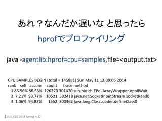 あれ？なんだか遅いな と思ったら	
hprofでプロファイリング	
【JJUG	
 &nbsp;CCC	
 &nbsp;2014	
 &nbsp;Spring	
 &nbsp;H-&shy;‐2】	
java	
 &nbsp;-&shy;‐agentlib:hprof=cpu=samples,ﬁle=<output.txt>	
CPU	
 &nbsp;SAMPLES	
 &nbsp;BEGIN	
 &nbsp;(total	
 &nbsp;=	
 &nbsp;145881)	
 &nbsp;Sun	
 &nbsp;May	
 &nbsp;11	
 &nbsp;12:09:05	
 &nbsp;2014	
 &nbsp;
rank	
 &nbsp;	
 &nbsp;	
 &nbsp;	
 &nbsp;self	
 &nbsp;	
 &nbsp;	
 &nbsp;accum	
 &nbsp;	
 &nbsp;	
 &nbsp;	
 &nbsp;	
 &nbsp;count	
 &nbsp;	
 &nbsp;	
 &nbsp;	
 &nbsp;	
 &nbsp;	
 &nbsp;trace	
 &nbsp;method	
 &nbsp;
	
 &nbsp;	
 &nbsp;	
 &nbsp;1	
 &nbsp;86.56%	
 &nbsp;86.56%	
 &nbsp;	
 &nbsp;126270	
 &nbsp;301470	
 &nbsp;sun.nio.ch.EPollArrayWrapper.epollWait	
 &nbsp;
	
 &nbsp;	
 &nbsp;	
 &nbsp;2	
 &nbsp;	
 &nbsp;7.21%	
 &nbsp;	
 &nbsp;93.77%	
 &nbsp;	
 &nbsp;	
 &nbsp;	
 &nbsp;10521	
 &nbsp;	
 &nbsp;302418	
 &nbsp;java.net.SocketInputStream.socketRead0	
 &nbsp;
	
 &nbsp;	
 &nbsp;	
 &nbsp;3	
 &nbsp;	
 &nbsp;1.06%	
 &nbsp;	
 &nbsp;94.83%	
 &nbsp;	
 &nbsp;	
 &nbsp;	
 &nbsp;	
 &nbsp;	
 &nbsp;1552	
 &nbsp;	
 &nbsp;300362	
 &nbsp;java.lang.ClassLoader.deﬁneClass0	
 &nbsp;
 