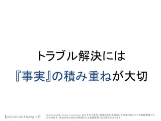 トラブル解決には	
 &nbsp;
『事実』の積み重ねが大切	
 &nbsp;
【JJUG	
 &nbsp;CCC	
 &nbsp;2014	
 &nbsp;Spring	
 &nbsp;H-&shy;‐2】	
OracleとJavaは、Oracle	
 &nbsp;	
 &nbsp;Corpora6on	
 &nbsp;	
 &nbsp;及びその子会社、関連会社の米国及びその他の国における登録商標です。	
 &nbsp;
文中の社名、商品名等は各社の商標または登録商標である場合があります。 	
 