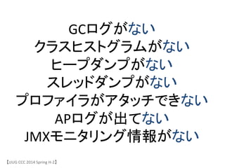 GCログがない	
 &nbsp;
クラスヒストグラムがない	
 &nbsp;
ヒープダンプがない	
 &nbsp;
スレッドダンプがない	
 &nbsp;
プロファイラがアタッチできない	
 &nbsp;
APログが出てない	
 &nbsp;
JMXモニタリング情報がない	
 &nbsp;
【JJUG	
 &nbsp;CCC	
 &nbsp;2014	
 &nbsp;Spring	
 &nbsp;H-&shy;‐2】	
 