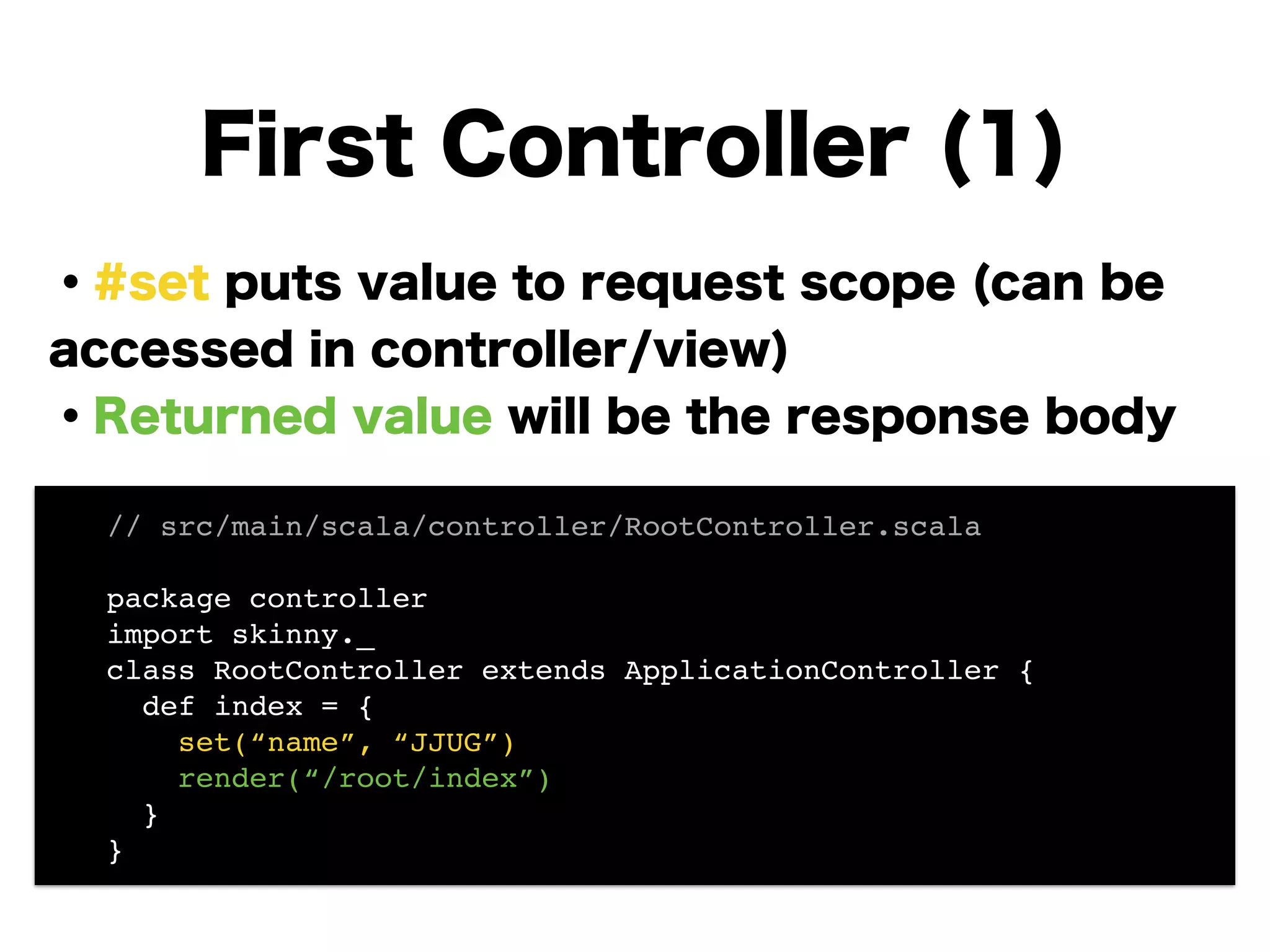 ・#set puts value to request scope (can be
accessed in controller/view)
・Returned value will be the response body
!
!
!
!
!
!
First Controller (1)
// src/main/scala/controller/RootController.scala!
!
package controller!
import skinny._!
class RootController extends ApplicationController {!
def index = {!
set(“name”, “JJUG”)!
render(“/root/index”)!
}!
}
 