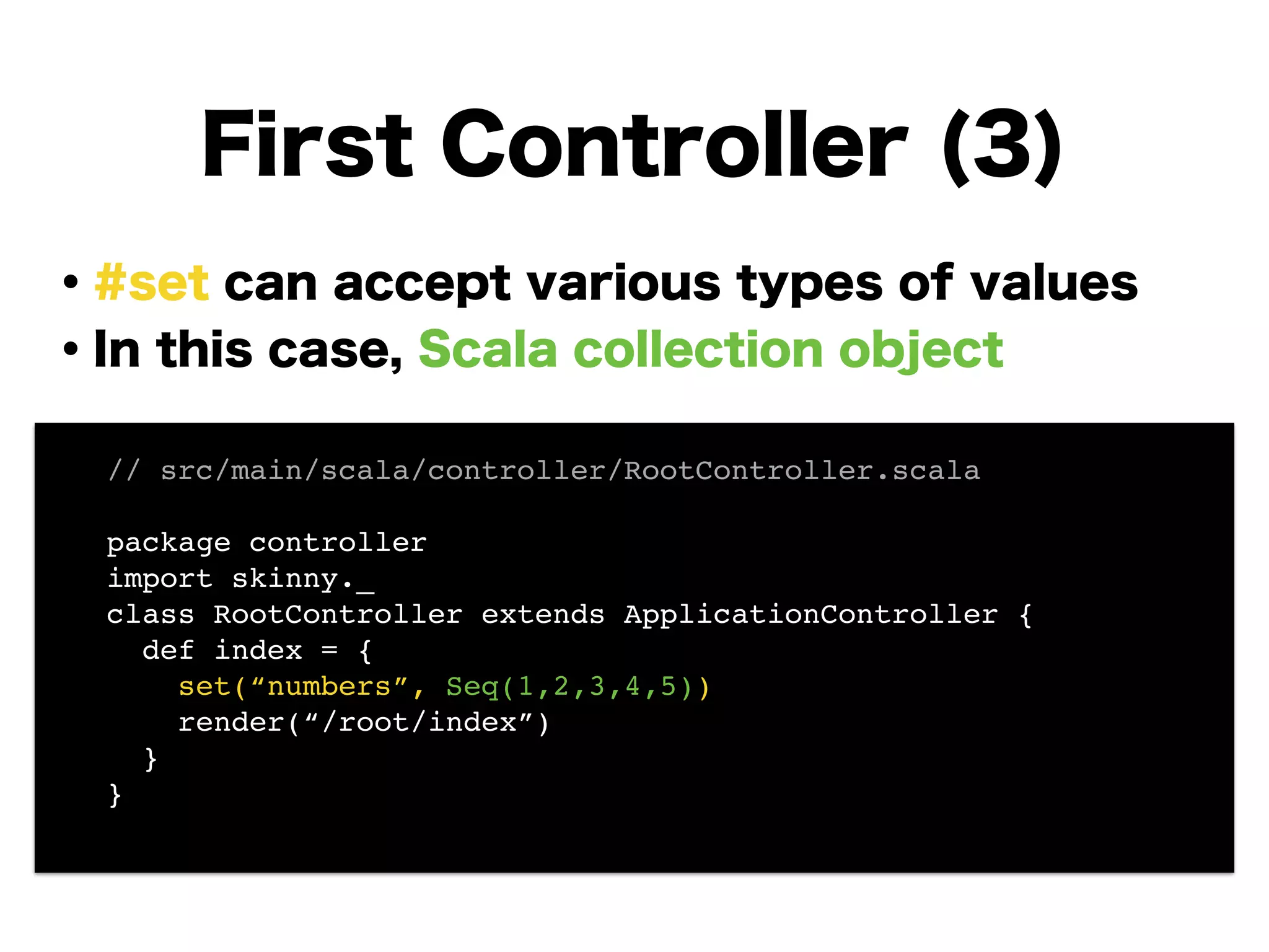 ・#set can accept various types of values
・In this case, Scala collection object
!
!
!
!
!
!
!
First Controller (3)
// src/main/scala/controller/RootController.scala!
!
package controller!
import skinny._!
class RootController extends ApplicationController {!
def index = {!
set(“numbers”, Seq(1,2,3,4,5))!
render(“/root/index”)!
}!
}!
 