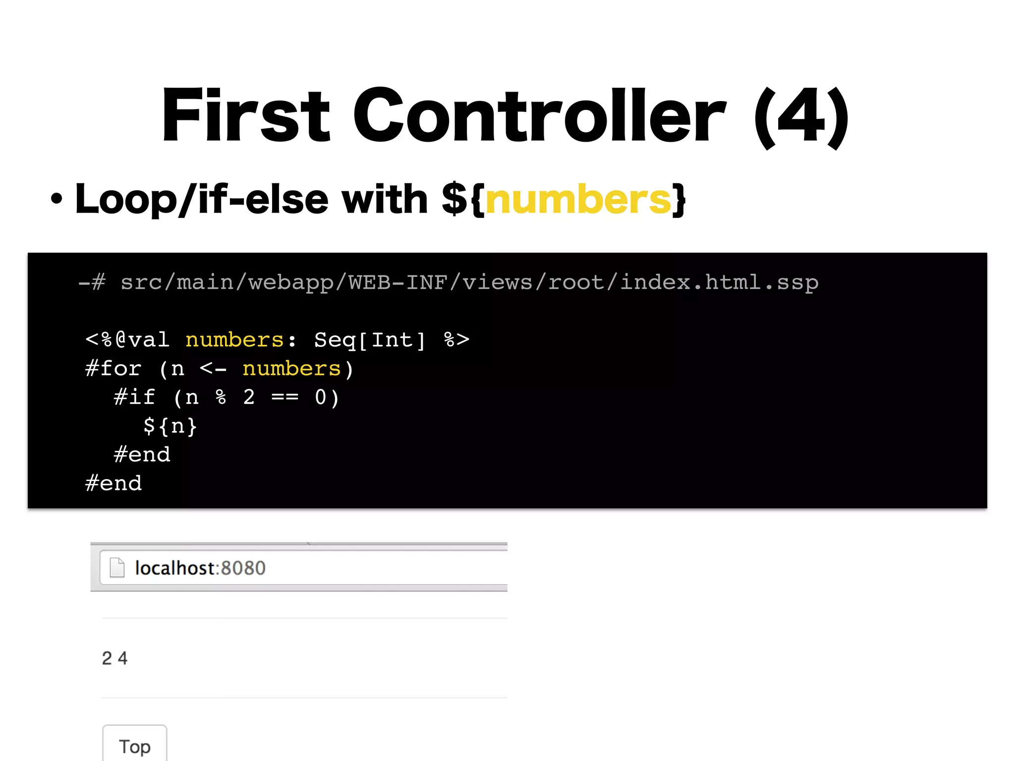 ・Loop/if-else with ${numbers}
!
!
!
!
!
!
!
!
!
First Controller (4)
! -# src/main/webapp/WEB-INF/views/root/index.html.ssp!
!
<%@val numbers: Seq[Int] %>!
#for (n <- numbers)!
#if (n % 2 == 0)!
${n}!
#end!
#end!
 
