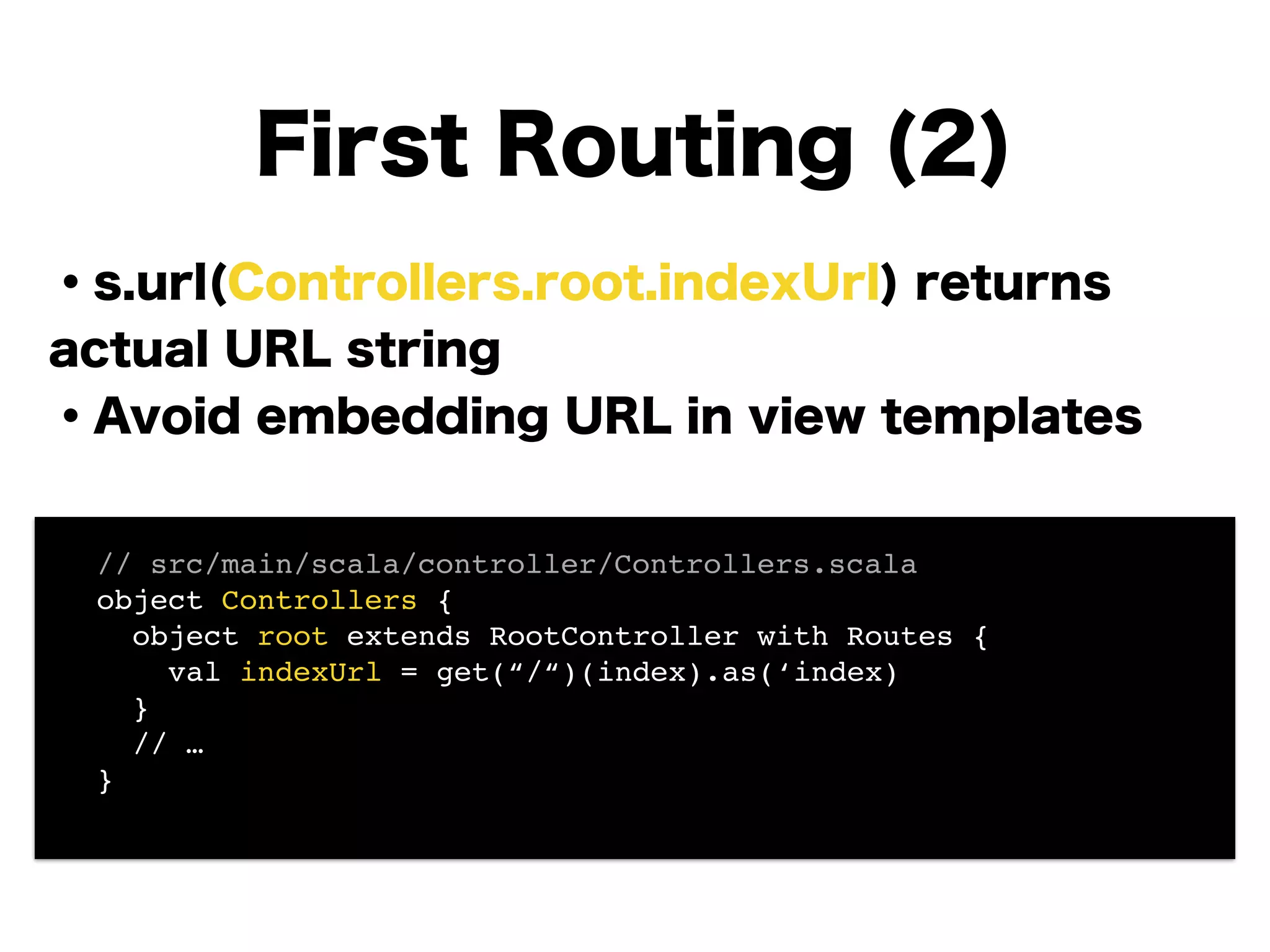 ・s.url(Controllers.root.indexUrl) returns
actual URL string
・Avoid embedding URL in view templates
!
!
!
!
!
!
First Routing (2)
! // src/main/scala/controller/Controllers.scala!
! object Controllers {!
! object root extends RootController with Routes {!
! val indexUrl = get(“/“)(index).as(‘index) 
! }!
! // …!
! }!
 