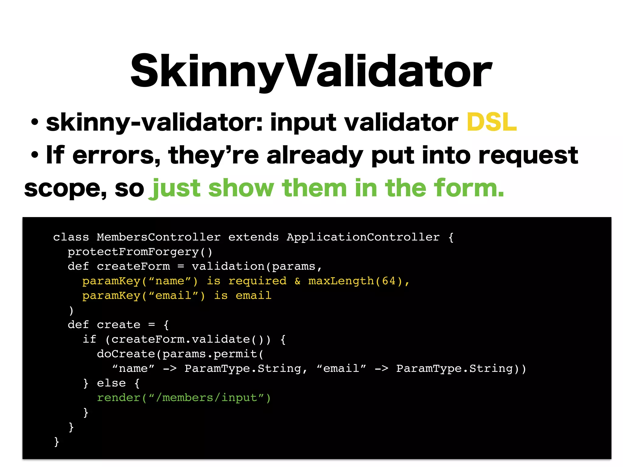 ・skinny-validator: input validator DSL
・If errors, they re already put into request
scope, so just show them in the form.
!
!
!
!
!
!
!
SkinnyValidator
! class MembersController extends ApplicationController {!
! protectFromForgery()!
! def createForm = validation(params,!
! paramKey(“name”) is required & maxLength(64),!
! paramKey(“email”) is email!
! )!
! def create = {!
! if (createForm.validate()) {!
! doCreate(params.permit(!
! “name” -> ParamType.String, “email” -> ParamType.String)) 
! } else {!
! render(“/members/input”)!
! }!
! }!
! }
 